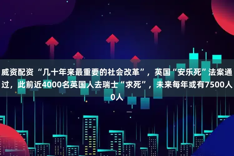 威资配资 “几十年来最重要的社会改革”，英国“安乐死”法案通过，此前近4000名英国人去瑞士“求死”，未来每年或有7500人