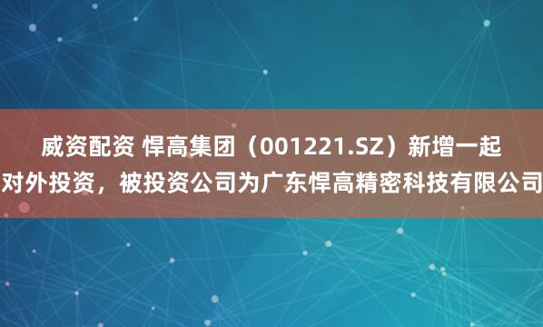 威资配资 悍高集团（001221.SZ）新增一起对外投资，被投资公司为广东悍高精密科技有限公司