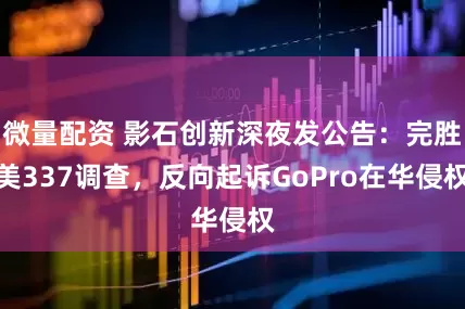 微量配资 影石创新深夜发公告：完胜美337调查，反向起诉GoPro在华侵权