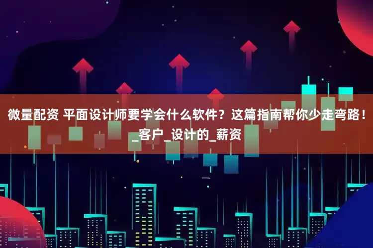 微量配资 平面设计师要学会什么软件？这篇指南帮你少走弯路！_客户_设计的_薪资