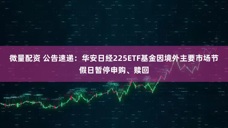 微量配资 公告速递：华安日经225ETF基金因境外主要市场节假日暂停申购、赎回