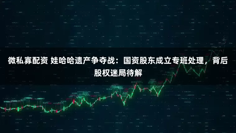 微私寡配资 娃哈哈遗产争夺战：国资股东成立专班处理，背后股权迷局待解