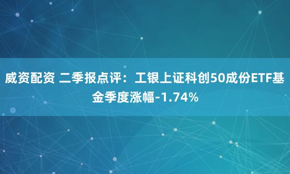 威资配资 二季报点评：工银上证科创50成份ETF基金季度涨幅-1.74%