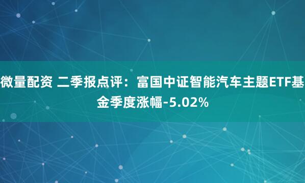 微量配资 二季报点评：富国中证智能汽车主题ETF基金季度涨幅-5.02%