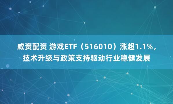 威资配资 游戏ETF（516010）涨超1.1%，技术升级与政策支持驱动行业稳健发展