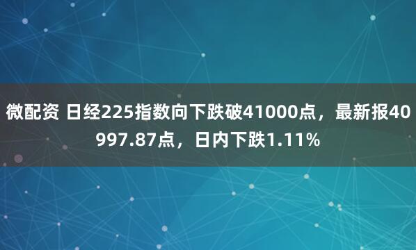 微配资 日经225指数向下跌破41000点，最新报40997.87点，日内下跌1.11%