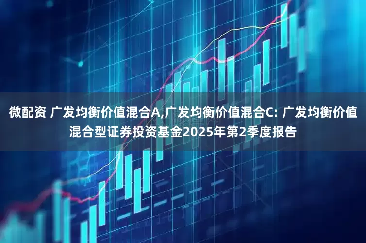 微配资 广发均衡价值混合A,广发均衡价值混合C: 广发均衡价值混合型证券投资基金2025年第2季度报告